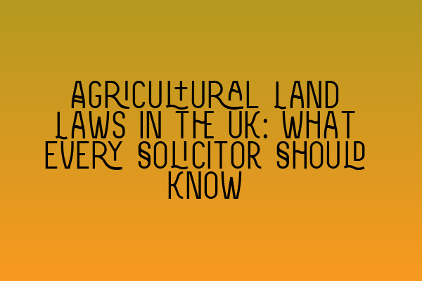 Agricultural Land Laws in the UK: What Every Solicitor Should Know