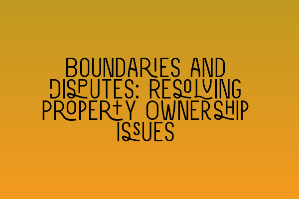 Boundaries and Disputes: Resolving Property Ownership Issues