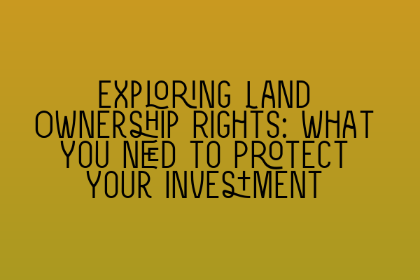 Exploring Land Ownership Rights: What You Need to Protect Your Investment