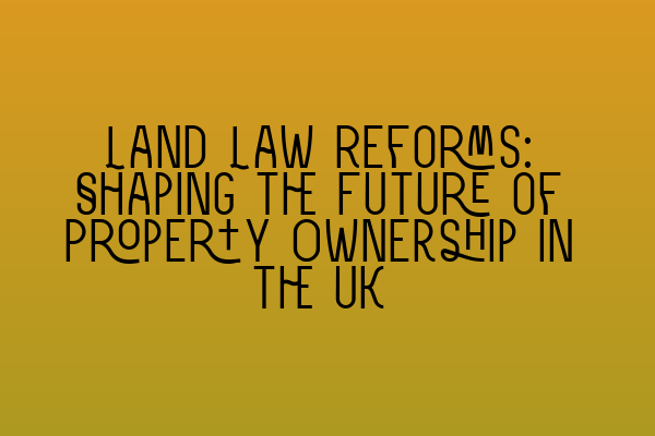 Land Law Reforms: Shaping the Future of Property Ownership in the UK