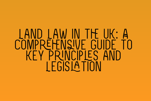 Land Law in the UK: A Comprehensive Guide to Key Principles and Legislation