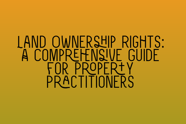 Land Ownership Rights: A Comprehensive Guide for Property Practitioners