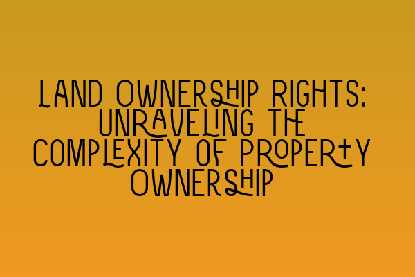 Land Ownership Rights: Unraveling the Complexity of Property Ownership