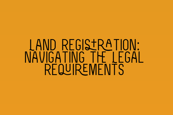 Land Registration: Navigating the Legal Requirements