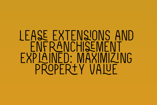 Lease Extensions and Enfranchisement Explained: Maximizing Property Value