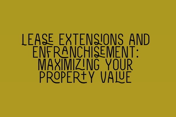 Lease Extensions and Enfranchisement: Maximizing Your Property Value