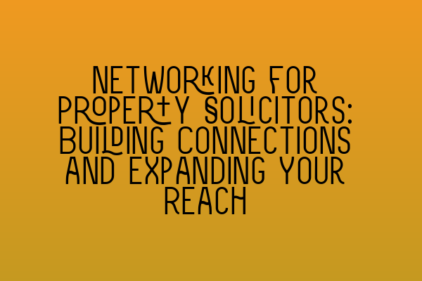 Networking for Property Solicitors: Building Connections and Expanding Your Reach