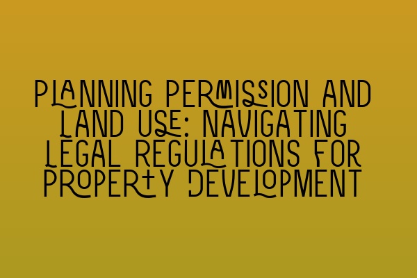 Planning Permission and Land Use: Navigating Legal Regulations for Property Development