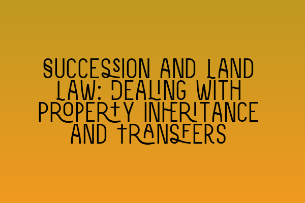 Succession and Land Law: Dealing with Property Inheritance and Transfers