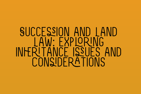 Succession and Land Law: Exploring Inheritance Issues and Considerations