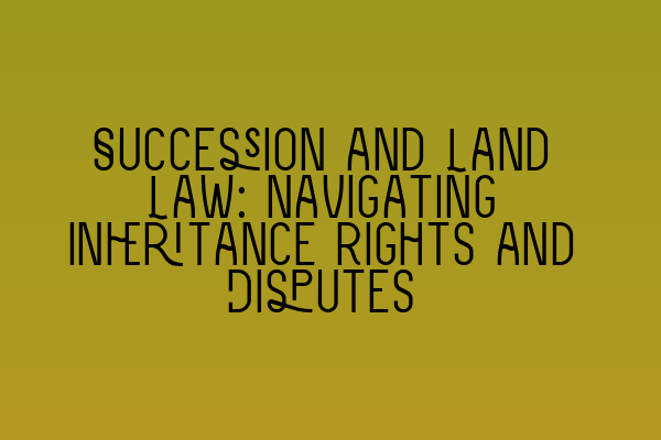 Succession and Land Law: Navigating Inheritance Rights and Disputes