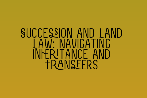 Succession and Land Law: Navigating Inheritance and Transfers