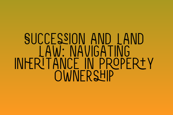 Succession and Land Law: Navigating Inheritance in Property Ownership