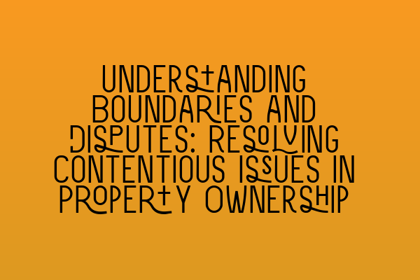 Understanding Boundaries and Disputes: Resolving Contentious Issues in Property Ownership