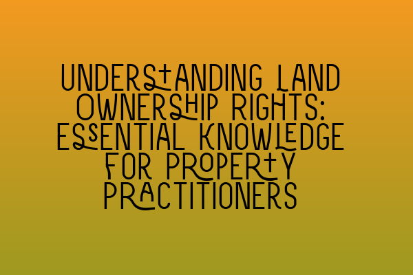 Understanding Land Ownership Rights: Essential Knowledge for Property Practitioners