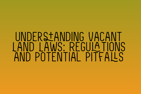 Understanding Vacant Land Laws: Regulations and Potential Pitfalls