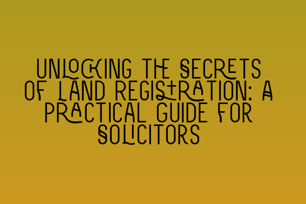 Unlocking the Secrets of Land Registration: A Practical Guide for Solicitors