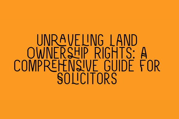 Unraveling Land Ownership Rights: A Comprehensive Guide for Solicitors