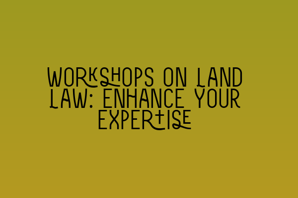 Workshops on Land Law: Enhance Your Expertise