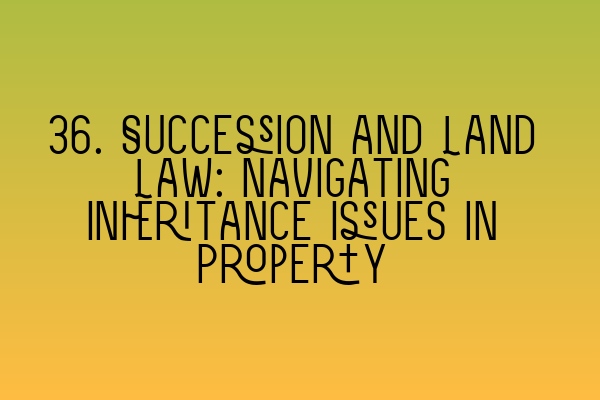 36. Succession and Land Law: Navigating Inheritance Issues in Property