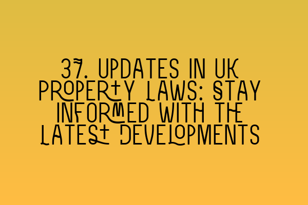 37. Updates in UK Property Laws: Stay Informed with the Latest Developments