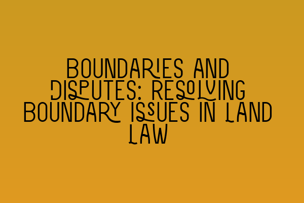 Boundaries and Disputes: Resolving Boundary Issues in Land Law