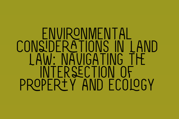 Environmental Considerations in Land Law: Navigating the Intersection of Property and Ecology