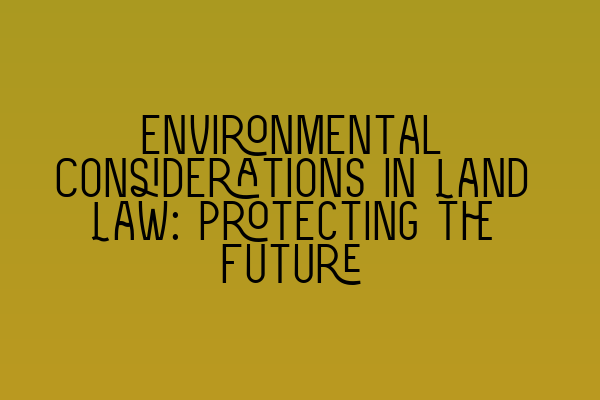 Environmental Considerations in Land Law: Protecting the Future