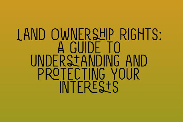 Land Ownership Rights: A Guide to Understanding and Protecting Your Interests