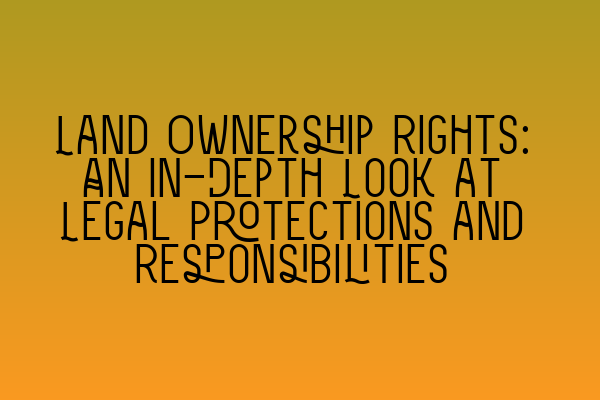 Land Ownership Rights: An In-Depth Look at Legal Protections and Responsibilities