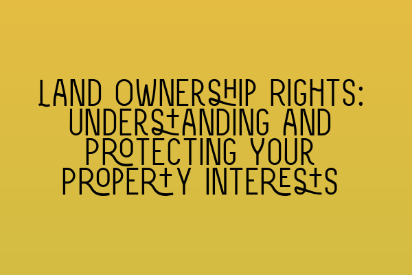 Land Ownership Rights: Understanding and Protecting Your Property Interests