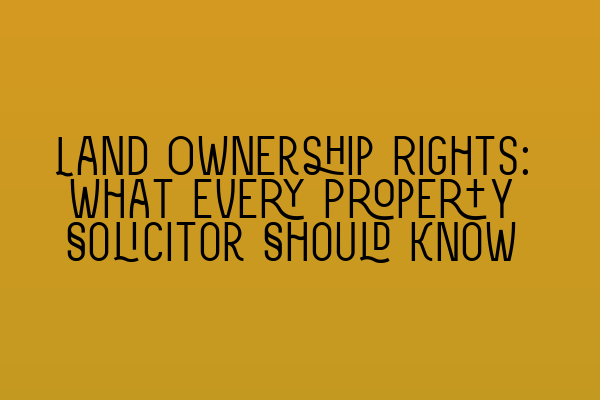 Land Ownership Rights: What Every Property Solicitor Should Know