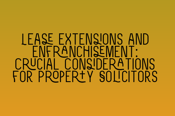 Lease Extensions and Enfranchisement: Crucial Considerations for Property Solicitors