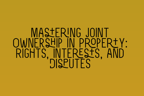 Mastering Joint Ownership in Property: Rights, Interests, and Disputes