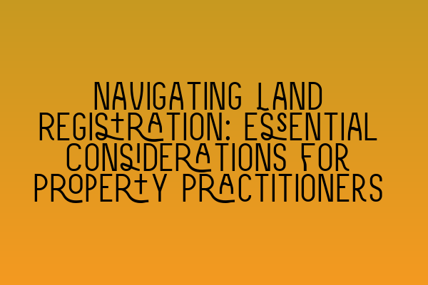 Navigating Land Registration: Essential Considerations for Property Practitioners