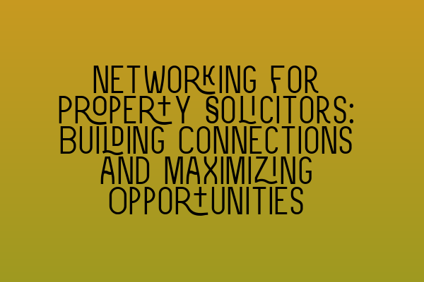 Networking for Property Solicitors: Building Connections and Maximizing Opportunities