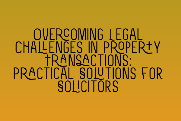 Overcoming Legal Challenges in Property Transactions: Practical Solutions for Solicitors