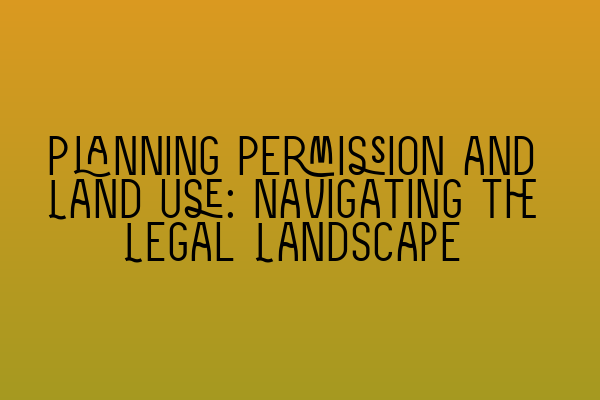 Planning Permission and Land Use: Navigating the Legal Landscape