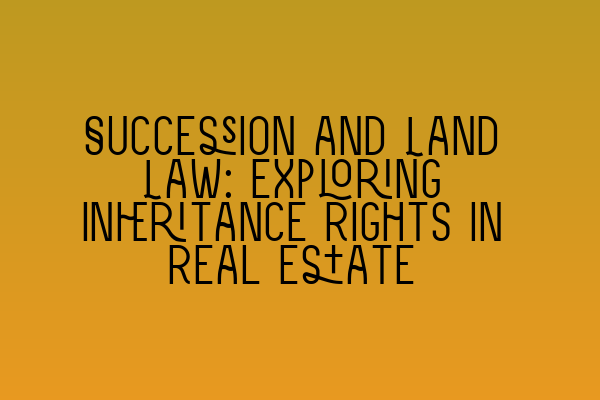 Succession and Land Law: Exploring Inheritance Rights in Real Estate