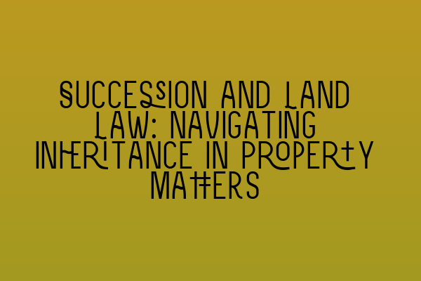 Succession and Land Law: Navigating Inheritance in Property Matters