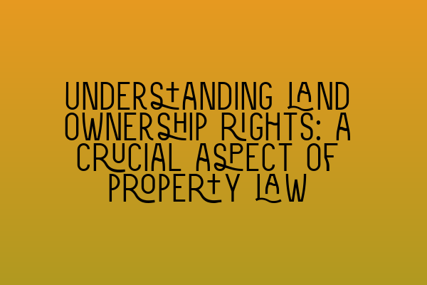 Understanding land ownership rights: a crucial aspect of property law